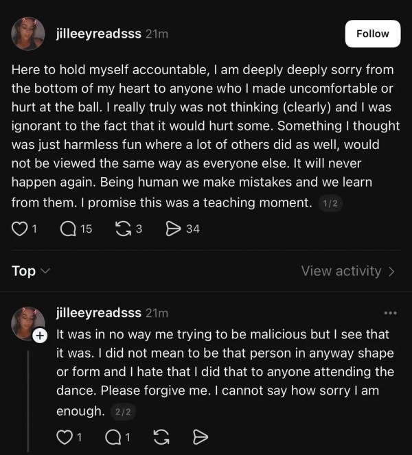 Here to hold myself accountable, I am deeply deeply sorry from the bottom of my heart to anyone who I made uncomfortable or hurt at the ball. I really truly was not thinking (clearly) and I was ignorant to the fact that it would hurt some. Something I thought was just harmless fun where a lot of others did as well, would not be viewed the same way as everyone else. It will never happen again. Being human we make mistakes and we learn from them. I promise this was a teaching moment. It was in no way me trying to be malicious but I see that it was. I did not mean to be that person in anyway shape or form and I hate that I did that to anyone attending the dance. Please forgive me. I cannot say how sorry I am enough.