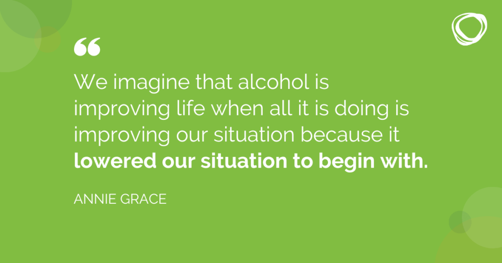 We imagine that alcohol is improving life when all it is doing is improving our situation because it lowered our situation to begin with.